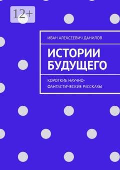 Обложка книги «Истории будущего. Короткие научно-фантастические рассказы» — Иван Алексеевич Данилов