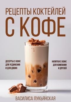 Обложка книги «Рецепты коктейлей с кофе. Десерты с кофе для уединения и для двоих. Напитки с кофе для компании и друзей» — Василиса Лукьянская