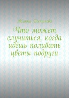 Обложка книги «Что может случиться, когда идёшь поливать цветы подруги» — Жанна Пестряева