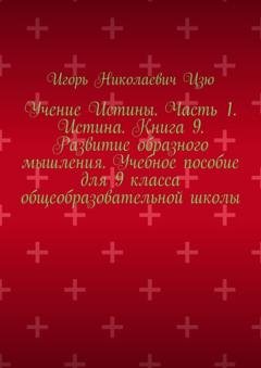 Обложка книги «Учение Истины. Часть 1. Истина. Книга 9. Развитие образного мышления. Учебное пособие для 9 класса общеобразовательной школы» — Игорь Николаевич Цзю
