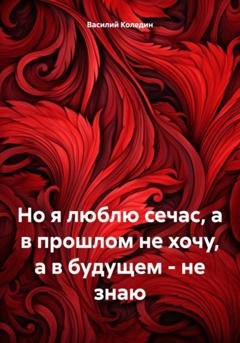Обложка книги «Но я люблю сечас, а в прошлом не хочу, а в будущем – не знаю» — Василий Александрович Коледин