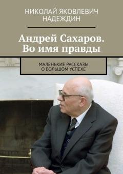 Обложка книги «Андрей Сахаров. Во имя правды. Маленькие рассказы о большом успехе» — Николай Яковлевич Надеждин