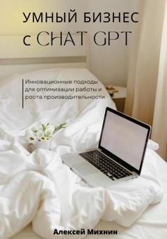 Обложка книги «Умный бизнес с ChatGPT. Инновационные подходы для оптимизации работы и роста производительности» — Алексей Михнин
