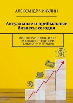 Обложка книги «Актуальные и прибыльные бизнесы сегодня. Ориентируйте Ваш бизнес на будущее: тенденции, технологии и прибыль» — Александр Чичулин