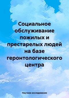 Обложка книги «Социальное обслуживание пожилых и престарелых людей на базе геронтологического центра» — Научное исследование