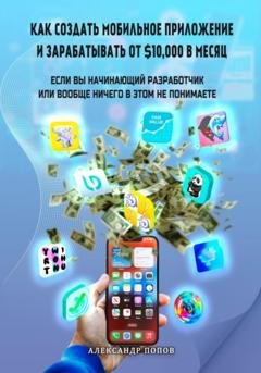 Обложка книги «Как создать мобильное приложение и зарабатывать от 10000$ в месяц, если вы начинающий разработчик или вообще ничего в этом не понимаете» — Александр Евгеньевич Попов