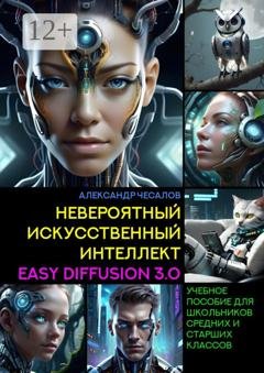 Обложка книги «Невероятный искусственный интеллект Easy Diffusion 3.0. Учебное пособие для школьников средних и старших классов» — Александр Чесалов