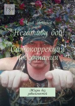 Обложка книги «Негативу бой! Самокоррекция подсознания. Жизнь без зависимостей» — Алив Чепанов