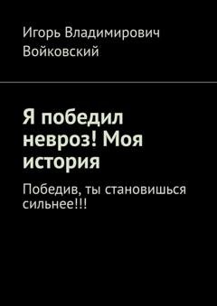 Обложка книги «Я победил невроз! Моя история. Победив, ты становишься сильнее!!!» — Игорь Владимирович Войковский