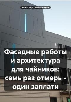 Обложка книги «Фасадные работы и архитектура для чайников: семь раз отмерь – один заплати» — Александр Калашников