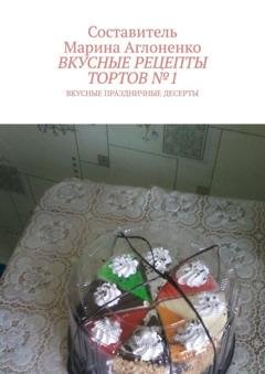 Обложка книги «Вкусные рецепты тортов №1. Вкусные праздничные рецепты» — Марина Сергеевна Аглоненко