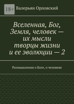 Обложка книги «Вселенная, Бог, Земля, человек – их мысли творцы жизни и ее эволюции – 2. Размышления о Боге, о человеке» — Валерьян Иванович Орловский