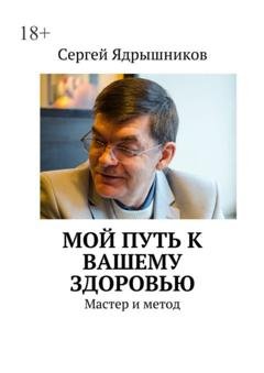 Обложка книги «Мой путь к вашему здоровью. Мастер и метод» — Сергей Ядрышников