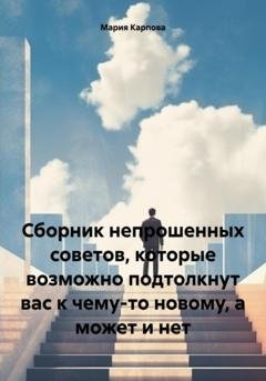 Обложка книги «Сборник непрошенных советов, которые возможно подтолкнут вас к чему-то новому, а может и нет» — Мария Карпова