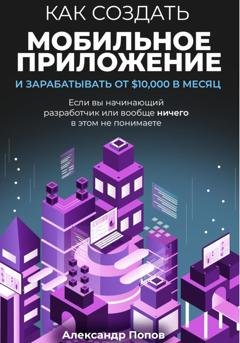 Обложка книги «Как создать мобильное приложение и зарабатывать от 10000$ в месяц, если вы начинающий разработчик или вообще ничего в этом не понимаете» — Александр Попов