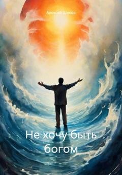Обложка книги «Не хочу быть богом» — Алексей Шилов
