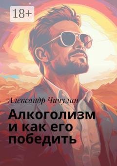 Обложка книги «Алкоголизм и как его победить. Здравствуй, трезвая жизнь: Уникальное руководство для преодоления алкогольной зависимости!» — Александр Чичулин