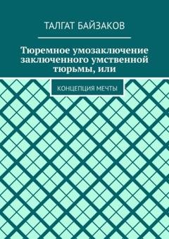 Обложка книги «Тюремное умозаключение заключенного умственной тюрьмы, или. Концепция мечты» — Талгат Байзаков