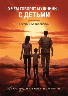 Обложка книги «О чём говорят мужчины… с детьми. Непридуманные истории» — Евгений Белиловский