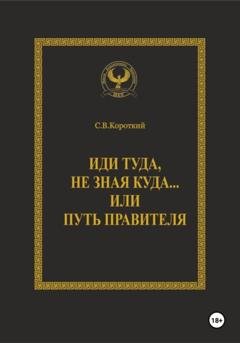 Обложка книги «Иди туда, не зная куда… или Путь правителя» — С.В. Короткий