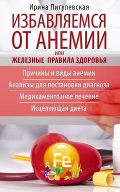 Обложка книги «Избавляемся от анемии, или Железные правила здоровья. Причины и виды анемии. Анализы для постановки диагноза. Медикаментозное лечение. Исцеляющая диета» — И. С. Пигулевская