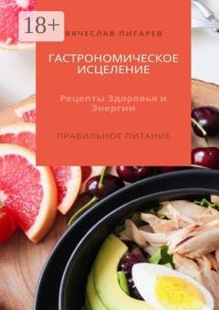 Обложка книги «Гастрономическое исцеление: Рецепты здоровья и энергии. Правильное питание» — Вячеслав Пигарев