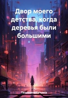 Обложка книги «Двор моего детства, когда деревья были большими» — Татьяна Татьянина