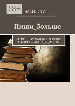 Обложка книги «Пиши_больше. По мотивам художественного марафона «Пиши_за_гроши»» — Василиса П.