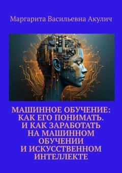 Обложка книги «Машинное обучение: как его понимать. И как заработать на машинном обучении и искусственном интеллекте» — Маргарита Васильевна Акулич