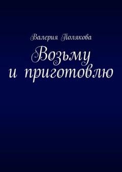 Обложка книги «Возьму и приготовлю» — Валерия Полякова