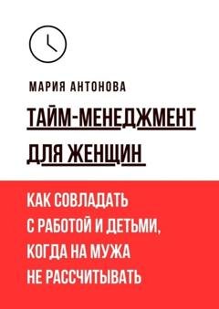 Обложка книги «Тайм-менеджмент для женщин. Как совладать с работой и детьми, когда на мужа не рассчитывать» — Мария Антонова