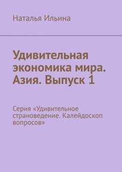 Обложка книги «Удивительная экономика мира. Азия. Выпуск 1. Серия «Удивительное страноведение. Калейдоскоп вопросов»» — Наталья Ильина