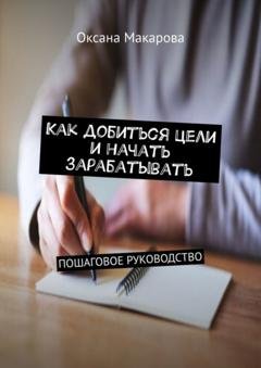 Обложка книги «Как добиться цели и начать зарабатывать. Пошаговое руководство» — Оксана Макарова