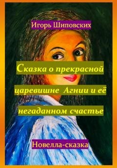 Обложка книги «Сказка о прекрасной царевишне Агнии и её негаданном счастье» — Игорь Дасиевич Шиповских