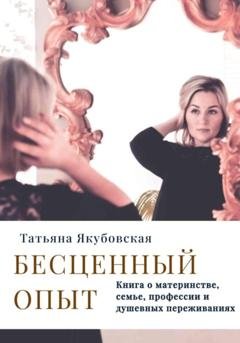 Обложка книги «Бесценный опыт. Книга о материнстве, семье, профессии и душевных переживаниях» — Татьяна Якубовская