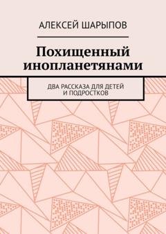 Обложка книги «Похищенный инопланетянами. Два рассказа для детей и подростков» — Алексей Шарыпов