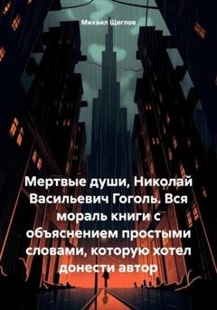 Обложка книги «Мертвые души, Николай Васильевич Гоголь. Вся мораль книги с объяснением простыми словами, которую хотел донести автор» — Михаил Щеглов