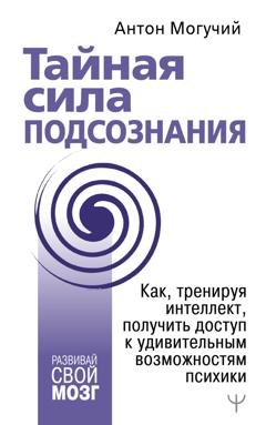 Обложка книги «Тайная сила подсознания. Как, тренируя интеллект, получить доступ к удивительным возможностям психики» — Антон Могучий