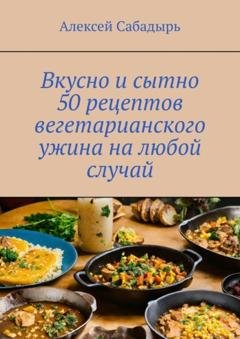 Обложка книги «Вкусно и сытно 50 рецептов вегетарианского ужина на любой случай» — Алексей Сабадырь