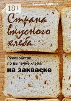 Обложка книги «Страна вкусного хлеба. Руководство по выпечке хлеба на закваске» — Татьяна Аврова