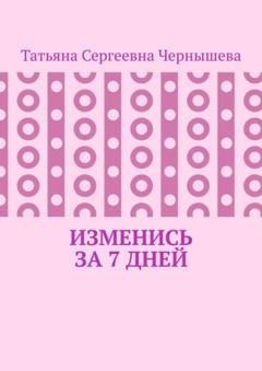 Обложка книги «Изменись за 7 дней» — Татьяна Сергеевна Чернышева