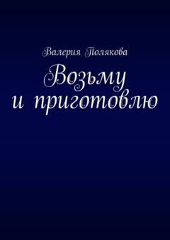 Обложка книги «Возьму и приготовлю» — Валерия Полякова