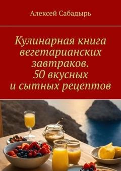 Обложка книги «Кулинарная книга вегетарианских завтраков. 50 вкусных и сытных рецептов» — Алексей Сабадырь