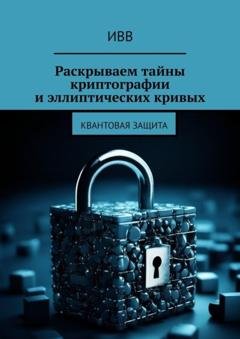 Обложка книги «Раскрываем тайны криптографии и эллиптических кривых. Квантовая защита» — ИВВ
