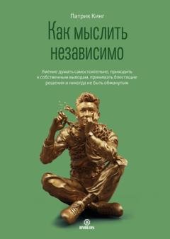 Обложка книги «Как мыслить независимо. Умение думать самостоятельно, приходить к собственным выводам, принимать блестящие решения и никогда не быть обманутым» — Патрик Кинг