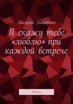 Обложка книги «Я скажу тебе «люблю» при каждой встрече. Стихи» — Валерий Касаткин