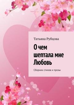 Обложка книги «О чем шептала мне Любовь. Сборник стихов и прозы» — Татьяна Рубцова