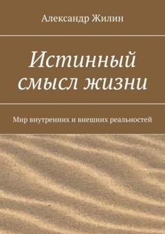 Обложка книги «Истинный смысл жизни. Мир внутренних и внешних реальностей» — Александр Жилин