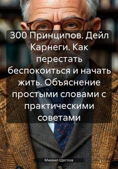 Обложка книги «300 Принципов. Дейл Карнеги. Как перестать беспокоиться и начать жить. Объяснение простыми словами с практическими советами» — Михаил Щеглов