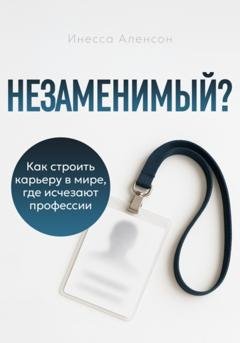 Обложка книги «Незаменимый? Как строить карьеру в мире, где исчезают профессии» — Инесса Аленсон